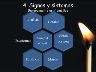 4. Signos y síntomas 
Generalmente asintomática 
Tinitus Cefalea 
Sangrad 
o nasal Escotomas 
Visión 
borrosa 
Epistaxis Mareo 
 