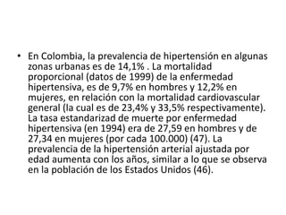 • En Colombia, la prevalencia de hipertensión en algunas 
zonas urbanas es de 14,1% . La mortalidad 
proporcional (datos de 1999) de la enfermedad 
hipertensiva, es de 9,7% en hombres y 12,2% en 
mujeres, en relación con la mortalidad cardiovascular 
general (la cual es de 23,4% y 33,5% respectivamente). 
La tasa estandarizad de muerte por enfermedad 
hipertensiva (en 1994) era de 27,59 en hombres y de 
27,34 en mujeres (por cada 100.000) (47). La 
prevalencia de la hipertensión arterial ajustada por 
edad aumenta con los años, similar a lo que se observa 
en la población de los Estados Unidos (46). 
 