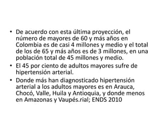 • De acuerdo con esta última proyección, el 
número de mayores de 60 y más años en 
Colombia es de casi 4 millones y medio y el total 
de los de 65 y más años es de 3 millones, en una 
población total de 45 millones y medio. 
• El 45 por ciento de adultos mayores sufre de 
hipertensión arterial. 
• Donde más han diagnosticado hipertensión 
arterial a los adultos mayores es en Arauca, 
Chocó, Valle, Huila y Antioquia, y donde menos 
en Amazonas y Vaupés.rial; ENDS 2010 
 