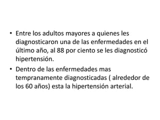 • Entre los adultos mayores a quienes les 
diagnosticaron una de las enfermedades en el 
último año, al 88 por ciento se les diagnosticó 
hipertensión. 
• Dentro de las enfermedades mas 
tempranamente diagnosticadas ( alrededor de 
los 60 años) esta la hipertensión arterial. 
 