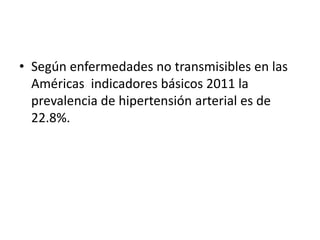 • Según enfermedades no transmisibles en las 
Américas indicadores básicos 2011 la 
prevalencia de hipertensión arterial es de 
22.8%. 
 