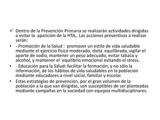  Dentro de la Prevención Primaria se realizarán actividades dirigidas 
a evitar la aparición de la HTA,. Las acciones preventivas a realizar 
serán: 
• - Promoción de la Salud : promover un estilo de vida saludable 
mediante el ejercicio físico moderado, dieta equilibrada, vigilar el 
aporte de sodio, mantener un peso adecuado, evitar tabaco y 
alcohol, y mantener el equilibrio emocional evitando el stress. 
• - Educación para la Salud: facilitar la formación, y no sólo la 
información, de los hábitos de vida saludables en la población 
mediante educadores a nivel social, familiar y escolar. 
• Estas estrategias de prevención, por el gran volumen de la 
población a la que van dirigidas, son susceptibles de ser planteadas 
mediante campañas en la sociedad con equipos multidisciplinares. 
 