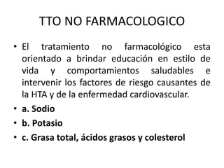 TTO NO FARMACOLOGICO 
• El tratamiento no farmacológico esta 
orientado a brindar educación en estilo de 
vida y comportamientos saludables e 
intervenir los factores de riesgo causantes de 
la HTA y de la enfermedad cardiovascular. 
• a. Sodio 
• b. Potasio 
• c. Grasa total, ácidos grasos y colesterol 
 