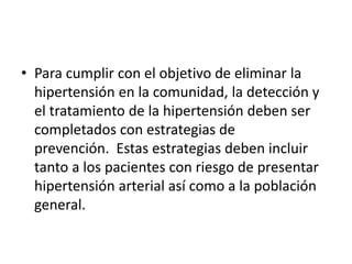 • Para cumplir con el objetivo de eliminar la 
hipertensión en la comunidad, la detección y 
el tratamiento de la hipertensión deben ser 
completados con estrategias de 
prevención. Estas estrategias deben incluir 
tanto a los pacientes con riesgo de presentar 
hipertensión arterial así como a la población 
general. 
 