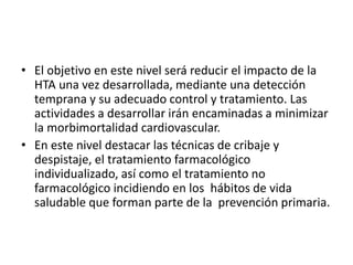 • El objetivo en este nivel será reducir el impacto de la 
HTA una vez desarrollada, mediante una detección 
temprana y su adecuado control y tratamiento. Las 
actividades a desarrollar irán encaminadas a minimizar 
la morbimortalidad cardiovascular. 
• En este nivel destacar las técnicas de cribaje y 
despistaje, el tratamiento farmacológico 
individualizado, así como el tratamiento no 
farmacológico incidiendo en los hábitos de vida 
saludable que forman parte de la prevención primaria. 
 