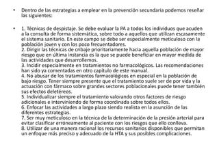 • Dentro de las estrategias a emplear en la prevención secundaria podemos reseñar 
las siguientes: 
• 1. Técnicas de despistaje. Se debe evaluar la PA a todos los individuos que acuden 
a la consulta de forma sistemática, sobre todo a aquellos que utilizan escasamente 
el sistema sanitario. En este campo se debe ser especialmente meticuloso con la 
población joven y con los poco frecuentadores. 
2. Dirigir las técnicas de cribaje prioritariamente hacia aquella población de mayor 
riesgo que en última instancia es la que se puede beneficiar en mayor medida de 
las actividades que desarrollemos. 
3. Incidir especialmente en tratamientos no farmacológicos. Las recomendaciones 
han sido ya comentadas en otro capítulo de este manual. 
4. No abusar de los tratamientos farmacológicos en especial en la población de 
bajo riesgo. Tener siempre presente que el tratamiento suele ser de por vida y la 
actuación con fármaco sobre grandes sectores poblacionales puede tener también 
sus efectos deletéreos. 
5. Individualizar siempre el tratamiento valorando otros factores de riesgo 
adicionales e interviniendo de forma coordinada sobre todos ellos. 
6. Enfocar las actividades a largo plazo siendo realista en la asunción de las 
diferentes estrategias. 
7. Ser muy meticuloso en la técnica de la determinación de la presión arterial para 
evitar clasificar erróneamente al paciente con los riesgos que ello conlleva. 
8. Utilizar de una manera racional los recursos sanitarios disponibles que permitan 
un enfoque más preciso y adecuado de la HTA y sus posibles complicaciones. 
 
