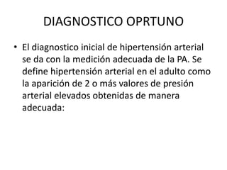 DIAGNOSTICO OPRTUNO 
• El diagnostico inicial de hipertensión arterial 
se da con la medición adecuada de la PA. Se 
define hipertensión arterial en el adulto como 
la aparición de 2 o más valores de presión 
arterial elevados obtenidas de manera 
adecuada: 
 