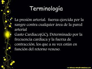 Terminología 
• La presión arterial: fuerza ejercida por la 
sangre contra cualquier área de la pared 
arterial 
• Gasto Cardiaco(GC): Determinado por la 
frecuencia cardiaca y la fuerza de 
contracción, los que a su vez están en 
función del retorno venoso. 
 
