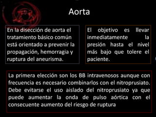 Aorta 
En la disección de aorta el 
tratamiento básico común 
está orientado a prevenir la 
propagación, hemorragia y 
ruptura del aneurisma. 
El objetivo es llevar 
inmediatamente la 
presión hasta el nivel 
más bajo que tolere el 
paciente. 
La primera elección son los BB intravenosos aunque con 
frecuencia es necesario combinarlos con el nitroprusiato. 
Debe evitarse el uso aislado del nitroprusiato ya que 
puede aumentar la onda de pulso aórtica con el 
consecuente aumento del riesgo de ruptura 
 