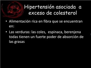 Hipertensión asociada a 
exceso de colesterol 
• Alimentación rica en fibra que se encuentran 
en: 
• Las verduras: las coles, espinaca, berenjena 
todas tienen un fuerte poder de absorción de 
las grasas 
 
