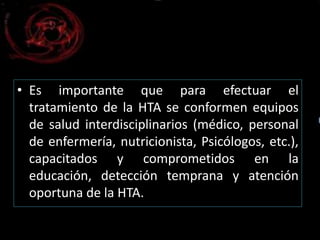 • Es importante que para efectuar el 
tratamiento de la HTA se conformen equipos 
de salud interdisciplinarios (médico, personal 
de enfermería, nutricionista, Psicólogos, etc.), 
capacitados y comprometidos en la 
educación, detección temprana y atención 
oportuna de la HTA. 
 