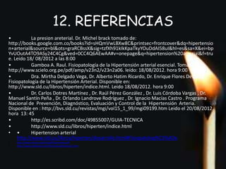 12. REFERENCIAS 
• La presion areterial. Dr. Michel brack tomado de: 
http://books.google.com.co/books?id=sHQmVwLBXw8C&printsec=frontcover&dq=hipertensio 
n+arterial&source=bl&ots=graRCBssX&sig=tzfXh91kIkKpaTkyYOuDdAI58uI&hl=es&sa=X&ei=bp 
YvUOutA4TO9ASy24C4Cg&ved=0CC4Q6AEwAA#v=onepage&q=hipertension%20arterial&f=tru 
e. Leido 18/ 08/2012 a las 8:00 
• Gamboa A. Raul. Fisiopatología de la Hipertensión arterial esencial. Tomado de : 
http://www.scielo.org.pe/pdf/amp/v23n2/v23n2a06. leído: 18/08/2012. hora 9:00 
• Dra. Mirtha Delgado Vega, Dr. Alberto Hatim Ricardo, Dr. Enrique Flores Delgado. 
Fisiopatología de la Hipertensión Arterial. Disponible en: 
http://www.sld.cu/libros/hiperten/indice.html. Leido 18/08/2012. hora 9:00 
• Dr. Carlos Dotres Martínez , Dr. Raúl Pérez González , Dr. Luis Córdoba Vargas , Dr. 
Manuel Santín Peña , Dr. Orlando Landrove Rodríguez , Dr. Ignacio Macías Castro . Programa 
Nacional de Prevención, Diagnóstico, Evaluación y Control de la Hipertensión Arteria. 
Disponible en : http://bvs.sld.cu/revistas/mgi/vol15_1_99/mgi09199.htm Leido el 20/08/2012. 
hora 13: 45 
• http://es.scribd.com/doc/49855007/GUIA-TECNICA 
• http://www.sld.cu/libros/hiperten/indice.html 
• • Hipertension arterial 
http://www.sld.cu/libros/hiperten/desarrollo.html#Fisiopatolog%C3%ADa 
• http://www.ehrica.org/im/pdf/6spniveles.pdf 
• http://www.medynet.com/hta/manual/tensio21.htm 

