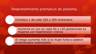 Desprendimiento prematuro de placenta
Complica 1 de cada 200 o 300 embarazos
Aumenta en uno en cada 60 a 120 gestaciones en
mujeres con hipertensión crónica
El riesgo aumenta más si la mujer fuma o padece
preeclampsia superpuesta
 