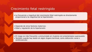 Crecimiento fetal restringido
• La frecuencia y magnitud del crecimiento fetal restringido es directamente
proporcional a la magnitud de la hipertensión.
• Depende de otros factores maternos:
• Edad y regulación de la hipertensión
• El riesgo es más frecuente y pronunciado en mujeres con preeclampsia superpuesta
• También cuando hay lesión en algún órgano terminal, como disfunción renal o
cardiovascular.
 