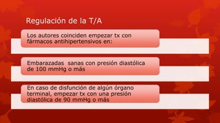 Regulación de la T/A
Los autores coinciden empezar tx con
fármacos antihipertensivos en:
Embarazadas sanas con presión diastólica
de 100 mmHg o más
En caso de disfunción de algún órgano
terminal, empezar tx con una presión
diastólica de 90 mmHg o más
 