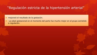 “Regulación estricta de la hipertensión arterial”
 mejorará el resultado de la gestación.
 La edad gestacional en el momento del parto fue mucho mejor en el grupo sometido
a regulación.
 