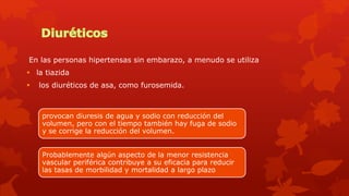 En las personas hipertensas sin embarazo, a menudo se utiliza
 la tiazida
 los diuréticos de asa, como furosemida.
provocan diuresis de agua y sodio con reducción del
volumen, pero con el tiempo también hay fuga de sodio
y se corrige la reducción del volumen.
Probablemente algún aspecto de la menor resistencia
vascular periférica contribuye a su eficacia para reducir
las tasas de morbilidad y mortalidad a largo plazo
 