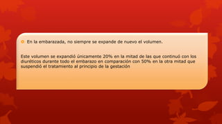  En la embarazada, no siempre se expande de nuevo el volumen.
Este volumen se expandió únicamente 20% en la mitad de las que continuó con los
diuréticos durante todo el embarazo en comparación con 50% en la otra mitad que
suspendió el tratamiento al principio de la gestación
 