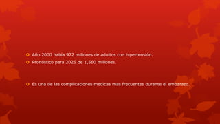  Año 2000 había 972 millones de adultos con hipertensión.
 Pronóstico para 2025 de 1,560 millones.
 Es una de las complicaciones medicas mas frecuentes durante el embarazo.
 