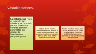 Vasodilatadores.
La hidralazina relaja
el músculo liso
arterial y se ha usado
por vía parenteral
durante decenios
para tratar sin
riesgos la
hipertensión
periparto grave
Debido a sus efectos
antihipertensivos débiles y
taquicardia resultante, no
se recomienda monoterapia
por vía oral para tratar
hipertensión crónica.
Puede resultar eficaz para
el uso a largo plazo como
coadyuvante de otros
antihipertensores, en
especial si hay insuficiencia
renal crónica
 