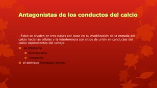 . Éstos se dividen en tres clases con base en su modificación de la entrada del
calcio hacia las células y la interferencia con sitios de unión en conductos del
calcio dependientes del voltaje:
 la nifedipina
 dihidropiridina
 verapamilo
 el derivado fenilalquil amino.
 