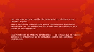 hay cuestiones sobre la inocuidad del tratamiento con nifedipina antes y
después del parto.
este es utilizado en ocasiones para regular rápidamente la hipertensión
pronunciada y su uso generalizado está aumentando para la tocólisis en el
trabajo de parto prematuro .
la administración de nifedipina para tocólisis -----se concluye que no se deben
combinar los antagonistas de los conductos de calcio con agonistas β
intravenosos.
 