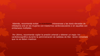Además, recomienda evitar la nicardipina intravenosa y las dosis elevadas de
nifedipina oral en las mujeres con trastornos cardiovasculares o en aquellas con
embarazos múltiples.
Por último, recomienda vigilar la presión arterial y obtener un regis- tro
cardiotocográfico durante la administración de tabletas de libe- ración inmediata
que no se deben masticar.
 