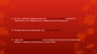  Se han publicado algunos casos de infarto del miocardio durante el
tratamiento con nifedipina por trabajo de parto prematuro.
 También se le ha relacionado con edema pulmonar.
 casos de hipotensión materna pronunciada con alteraciones fetales que
obligan a realizar una cesárea y muerte fetal
 