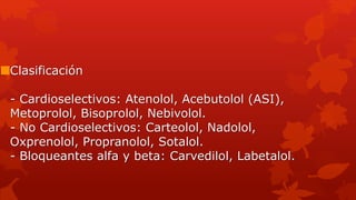 Clasificación
- Cardioselectivos: Atenolol, Acebutolol (ASI),
Metoprolol, Bisoprolol, Nebivolol.
- No Cardioselectivos: Carteolol, Nadolol,
Oxprenolol, Propranolol, Sotalol.
- Bloqueantes alfa y beta: Carvedilol, Labetalol.
 