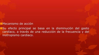 Mecanismo de acción
Su efecto principal se basa en la disminución del gasto
cardíaco, a través de una reducción de la frecuencia y del
inotropismo cardiaco.
 