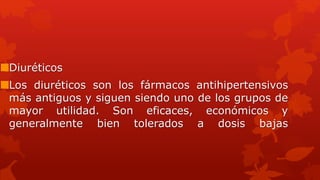 Diuréticos
Los diuréticos son los fármacos antihipertensivos
más antiguos y siguen siendo uno de los grupos de
mayor utilidad. Son eficaces, económicos y
generalmente bien tolerados a dosis bajas
 