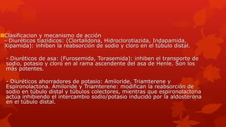 Clasificacion y mecanismo de acción
- Diuréticos tiazídicos: (Clortalidona, Hidroclorotiazida, Indapamida,
Xipamida): inhiben la reabsorción de sodio y cloro en el túbulo distal.
- Diuréticos de asa: (Furosemida, Torasemida): inhiben el transporte de
sodio, potasio y cloro en al rama ascendente del asa de Henle. Son los
más potentes.
- Diuréticos ahorradores de potasio: Amiloride, Triamterene y
Espironolactona. Amiloride y Triamterene: modifican la reabsorción de
sodio en túbulo distal y túbulos colectores, mientras que espironolactona
actúa inhibiendo el intercambio sodio/potasio inducido por la aldosterona
en el túbulo distal.
 