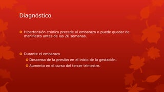 Diagnóstico
 Hipertensión crónica precede al embarazo o puede quedar de
manifiesto antes de las 20 semanas.
 Durante el embarazo
 Descenso de la presión en el inicio de la gestación.
 Aumento en el curso del tercer trimestre.
 