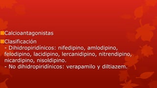 Calcioantagonistas
Clasificación
- Dihidropiridínicos: nifedipino, amlodipino,
felodipino, lacidipino, lercanidipino, nitrendipino,
nicardipino, nisoldipino.
- No dihidropiridínicos: verapamilo y diltiazem.
 