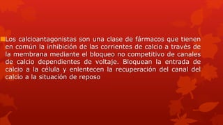 Los calcioantagonistas son una clase de fármacos que tienen
en común la inhibición de las corrientes de calcio a través de
la membrana mediante el bloqueo no competitivo de canales
de calcio dependientes de voltaje. Bloquean la entrada de
calcio a la célula y enlentecen la recuperación del canal del
calcio a la situación de reposo
 