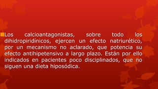 Los calcioantagonistas, sobre todo los
dihidropiridínicos, ejercen un efecto natriurético,
por un mecanismo no aclarado, que potencia su
efecto antihipetensivo a largo plazo. Están por ello
indicados en pacientes poco disciplinados, que no
siguen una dieta hiposódica.
 