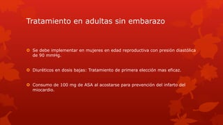 Tratamiento en adultas sin embarazo
 Se debe implementar en mujeres en edad reproductiva con presión diastólica
de 90 mmHg.
 Diuréticos en dosis bajas: Tratamiento de primera elección mas eficaz.
 Consumo de 100 mg de ASA al acostarse para prevención del infarto del
miocardio.
 