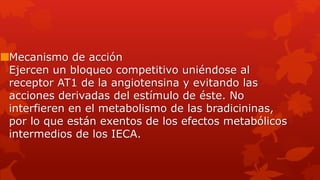 Mecanismo de acción
Ejercen un bloqueo competitivo uniéndose al
receptor AT1 de la angiotensina y evitando las
acciones derivadas del estímulo de éste. No
interfieren en el metabolismo de las bradicininas,
por lo que están exentos de los efectos metabólicos
intermedios de los IECA.
 