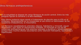 Otros fármacos antihipertensivos
En la actualidad se dispone de varios fármacos de acción central. Entre los más
antiguos figuran la clonidina y la alfa-metildopa.
Esta última sustancia sigue siendo el tratamiento de elección para la HTA en el
embarazo. Recientemente se ha incorporado al uso clínico un estimulador de los
receptores imidazolínicos, la moxonidina.
Los fármacos vasodilatadores arteriales clásicos, hidralazina y minoxidil, siguen
disponibles y son útiles en asociaciones múltiples. El minoxidil es una de las
sustancias antihipertensivas más potentes asociado a diuréticos y betabloqueantes
aunque tiene muchos efectos secundarios como retención hidrosalina, taquicardia e
hipertricosis.

 
