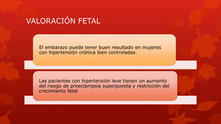 VALORACIÓN FETAL
El embarazo puede tener buen resultado en mujeres
con hipertensión crónica bien controladas.
Las pacientes con hipertensión leve tienen un aumento
del riesgo de preeclampsia superpuesta y restricción del
crecimiento fetal
 