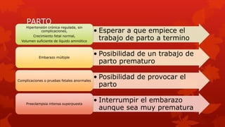 PARTO
• Esperar a que empiece el
trabajo de parto a termino
Hipertensión crónica regulada, sin
complicaciones,
Crecimiento fetal normal,
Volumen suficiente de líquido amniótico
• Posibilidad de un trabajo de
parto prematuro
Embarazo múltiple
• Posibilidad de provocar el
parto
Complicaciones o pruebas fetales anormales
• Interrumpir el embarazo
aunque sea muy prematura
Preeclampsia intensa superpuesta
 