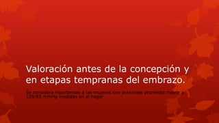 Valoración antes de la concepción y
en etapas tempranas del embrazo.
Se considera hipertensas a las mujeres con presiones promedio mayor a
135/85 mmHg medidas en el hogar
 