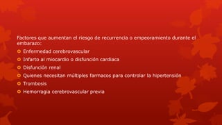 Factores que aumentan el riesgo de recurrencia o empeoramiento durante el
embarazo:
 Enfermedad cerebrovascular
 Infarto al miocardio o disfunción cardiaca
 Disfunción renal
 Quienes necesitan múltiples farmacos para controlar la hipertensión
 Trombosis
 Hemorragia cerebrovascular previa
 