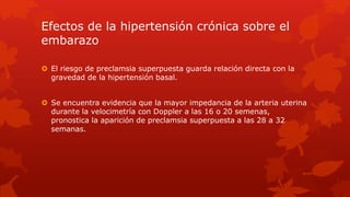 Efectos de la hipertensión crónica sobre el
embarazo
 El riesgo de preclamsia superpuesta guarda relación directa con la
gravedad de la hipertensión basal.
 Se encuentra evidencia que la mayor impedancia de la arteria uterina
durante la velocimetría con Doppler a las 16 o 20 semenas,
pronostica la aparición de preclamsia superpuesta a las 28 a 32
semanas.
 