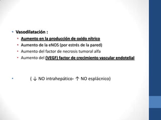 • Vasodilatación :
    •   Aumento en la producción de oxido nítrico
    •   Aumento de la eNOS (por estrés de la pared)
    •   Aumento del factor de necrosis tumoral alfa
    •   Aumento del (VEGF) factor de crecimiento vascular endotelial



•           ( ↓ NO intrahepático- ↑ NO esplácnico)
 