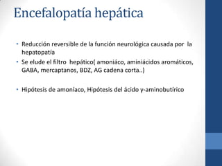 Encefalopatía hepática

• Reducción reversible de la función neurológica causada por la
  hepatopatía
• Se elude el filtro hepático( amoniáco, aminiácidos aromáticos,
  GABA, mercaptanos, BDZ, AG cadena corta..)

• Hipótesis de amoníaco, Hipótesis del ácido γ-aminobutírico
 