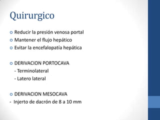 Quirurgico
 Reducir la presión venosa portal
 Mantener el flujo hepático

 Evitar la encefalopatía hepática



   DERIVACION PORTOCAVA
    - Terminolateral
    - Latero lateral

  DERIVACION MESOCAVA
- Injerto de dacrón de 8 a 10 mm
 