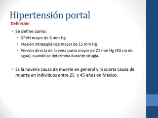 Hipertensión portal
Definición
• Se define como:
   • GPVH mayor de 6 mm Hg
   • Presión intraesplénica mayor de 15 mm Hg
   • Presión directa de la vena porta mayor de 21 mm Hg (30 cm de
     agua), cuando se determina durante cirugía.


• Es la novena causa de muerte en general y la cuarta causa de
  muerte en individuos entre 25 y 45 años en México.
 