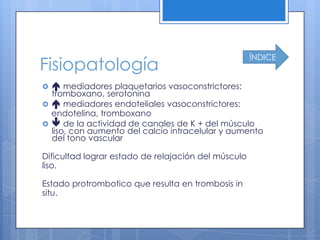 ÍNDICE
Fisiopatología
    mediadores plaquetarios vasoconstrictores:
  tromboxano, serotonina
  mediadores endoteliales vasoconstrictores:
  endotelina, tromboxano
  de la actividad de canales de K + del músculo
  liso, con aumento del calcio intracelular y aumento
  del tono vascular

Dificultad lograr estado de relajación del músculo
liso.

Estado protrombotico que resulta en trombosis in
situ.
 