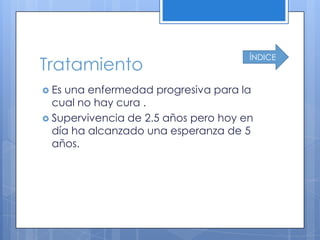 ÍNDICE
Tratamiento
 Esuna enfermedad progresiva para la
  cual no hay cura .
 Supervivencia de 2.5 años pero hoy en
  día ha alcanzado una esperanza de 5
  años.
 